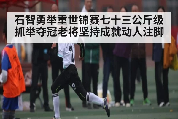 石智勇举重世锦赛七十三公斤级抓举夺冠老将坚持成就动人注脚